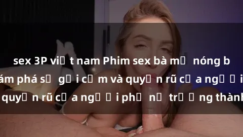 sex 3P việt nam Phim sex bà mẹ nóng bỏng: Hành trình khám phá sự gợi cảm và quyến rũ của người phụ nữ trưởng thành.