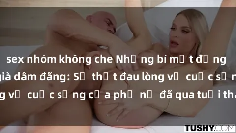 sex nhóm không che Những bí mật đằng sau vẻ ngoài gái già dâm đãng: Sự thật đau lòng về cuộc sống của phụ nữ đã qua tuổi thanh xuân