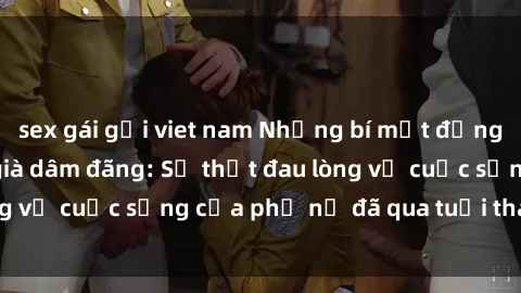 sex gái gọi viet nam Những bí mật đằng sau vẻ ngoài gái già dâm đãng: Sự thật đau lòng về cuộc sống của phụ nữ đã qua tuổi thanh xuân