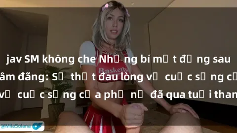 jav SM không che Những bí mật đằng sau vẻ ngoài gái già dâm đãng: Sự thật đau lòng về cuộc sống của phụ nữ đã qua tuổi thanh xuân