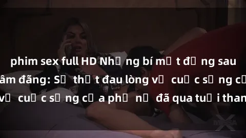 phim sex full HD Những bí mật đằng sau vẻ ngoài gái già dâm đãng: Sự thật đau lòng về cuộc sống của phụ nữ đã qua tuổi thanh xuân