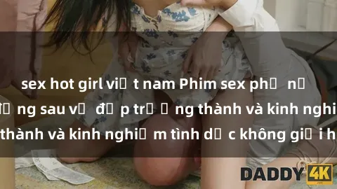 sex hot girl việt nam Phim sex phụ nữ lớn tuổi: Sức hút đằng sau vẻ đẹp trưởng thành và kinh nghiệm tình dục không giới hạn