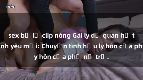 sex bị lộ clip nóng Gái ly dị quan hệ tìm kiếm tình yêu mới: Chuyện tình hậu ly hôn của phụ nữ trẻ.
