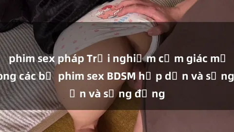 phim sex pháp Trải nghiệm cảm giác mới lạ trong các bộ phim sex BDSM hấp dẫn và sống động