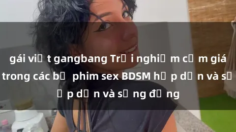 gái việt gangbang Trải nghiệm cảm giác mới lạ trong các bộ phim sex BDSM hấp dẫn và sống động