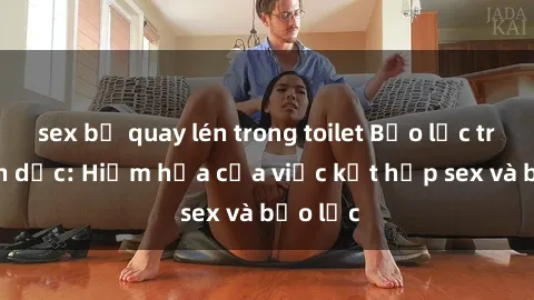 sex bị quay lén trong toilet Bạo lực trong tình dục: Hiểm họa của việc kết hợp sex và bạo lực