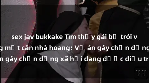 sex jav bukkake Tìm thấy gái bị trói và bị hiếp dâm trong một căn nhà hoang: Vụ án gây chấn động xã hội đang được điều tra vào.