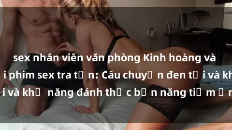 sex nhân viên văn phòng Kinh hoàng và đầy kích thích với phim sex tra tấn: Câu chuyện đen tối và khả năng đánh thức bản năng tiềm ẩn trong con người