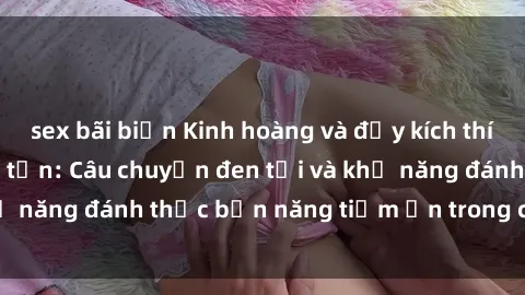 sex bãi biển Kinh hoàng và đầy kích thích với phim sex tra tấn: Câu chuyện đen tối và khả năng đánh thức bản năng tiềm ẩn trong con người