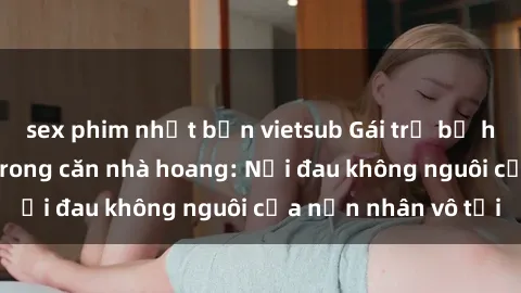 sex phim nhật bản vietsub Gái trẻ bị hiếp dâm bạo lực trong căn nhà hoang: Nỗi đau không nguôi của nạn nhân vô tội