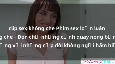 clip sex không che Phim sex loạn luân đầy kích thích không che - Đón chờ những cảnh quay nóng bỏng với những cặp đôi không ngại hãm hiếp gia đình trong lòng