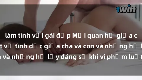làm tình với gái đẹp Mối quan hệ giữa cha và con: Sự thật về tình dục giữa cha và con và những hệ lụy đáng sợ khi vi phạm luật pháp.