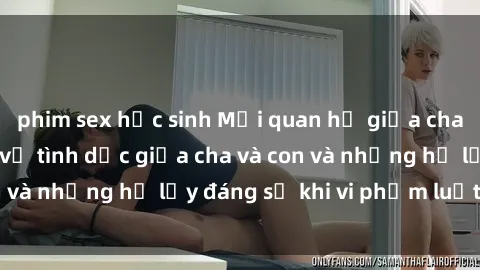 phim sex học sinh Mối quan hệ giữa cha và con: Sự thật về tình dục giữa cha và con và những hệ lụy đáng sợ khi vi phạm luật pháp.