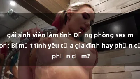 gái sinh viên làm tình Động phòng sex mẹ con: Bí mật tình yêu của gia đình hay phản cảm?