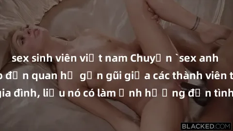 sex sinh viên việt nam Chuyện `sex anh em ruột` - Đề cập đến quan hệ gần gũi giữa các thành viên trong gia đình, liệu nó có làm ảnh hưởng đến tình cảm gia đình hay không?
