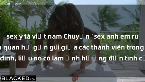 sex y tá việt nam Chuyện `sex anh em ruột` - Đề cập đến quan hệ gần gũi giữa các thành viên trong gia đình, liệu nó có làm ảnh hưởng đến tình cảm gia đình hay không?