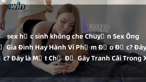 sex học sinh không che Chuyện Sex Ông Cháu: Mối Quan Hệ Gia Đình Hay Hành Vi Phạm Đạo Đức? Đây là Một Chủ Đề Gây Tranh Cãi Trong Xã Hội Hiện Nay.