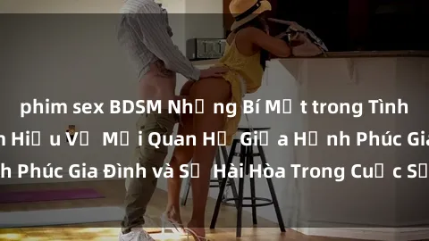 phim sex BDSM Những Bí Mật trong Tình Dục Gia Đình: Tìm Hiểu Về Mối Quan Hệ Giữa Hạnh Phúc Gia Đình và Sự Hài Hòa Trong Cuộc Sống Tình Dục