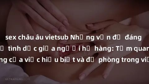 sex châu âu vietsub Những vấn đề đáng quan tâm về quan hệ tình dục giữa người họ hàng: Tầm quan trọng của việc hiểu biết và đề phòng trong việc tiếp xúc trong gia đình.