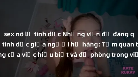 sex nô lệ tình dục Những vấn đề đáng quan tâm về quan hệ tình dục giữa người họ hàng: Tầm quan trọng của việc hiểu biết và đề phòng trong việc tiếp xúc trong gia đình.