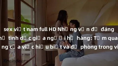 sex việt nam full HD Những vấn đề đáng quan tâm về quan hệ tình dục giữa người họ hàng: Tầm quan trọng của việc hiểu biết và đề phòng trong việc tiếp xúc trong gia đình.