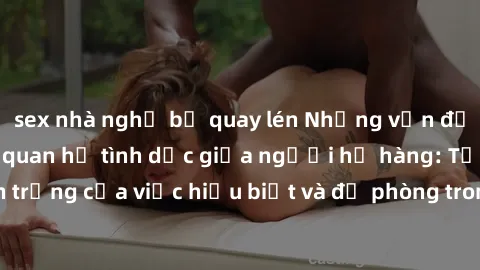 sex nhà nghỉ bị quay lén Những vấn đề đáng quan tâm về quan hệ tình dục giữa người họ hàng: Tầm quan trọng của việc hiểu biết và đề phòng trong việc tiếp xúc trong gia đình.