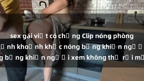 sex gái việt có chồng Clip nóng phòng tắm gây sốt: Cận cảnh khoảnh khắc nóng bỏng khiến người xem không thể rời mắt