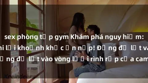 sex phòng tập gym Khám phá nguy hiểm: sex camera ẩn ghi lại khoảnh khắc ẩn nấp! Đừng để lọt vào vòng lưới rình rập của camera ẩn!