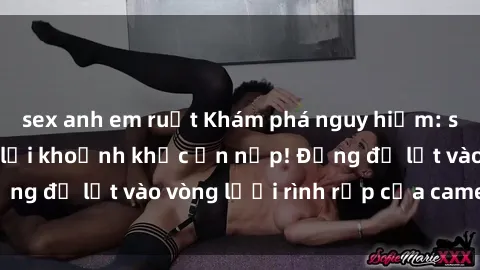 sex anh em ruột Khám phá nguy hiểm: sex camera ẩn ghi lại khoảnh khắc ẩn nấp! Đừng để lọt vào vòng lưới rình rập của camera ẩn!