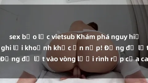 sex bạo lực vietsub Khám phá nguy hiểm: sex camera ẩn ghi lại khoảnh khắc ẩn nấp! Đừng để lọt vào vòng lưới rình rập của camera ẩn!