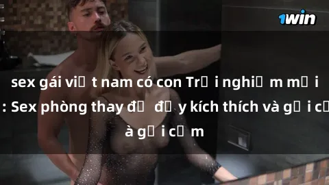 sex gái việt nam có con Trải nghiệm mới lạ: Sex phòng thay đồ đầy kích thích và gợi cảm