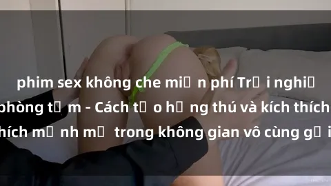 phim sex không che miễn phí Trải nghiệm mới lạ với sex phòng tắm - Cách tạo hứng thú và kích thích mạnh mẽ trong không gian vô cùng gợi cảm và lãng mạn