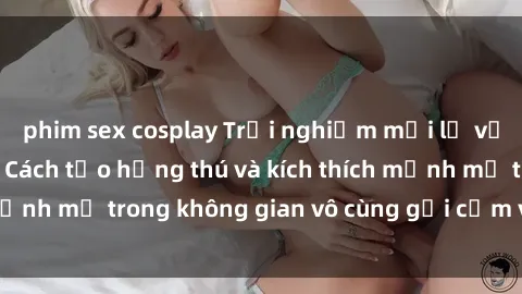 phim sex cosplay Trải nghiệm mới lạ với sex phòng tắm - Cách tạo hứng thú và kích thích mạnh mẽ trong không gian vô cùng gợi cảm và lãng mạn
