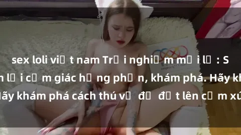 sex loli việt nam Trải nghiệm mới lạ: Sex trong xe hơi đem lại cảm giác hưng phấn, khám phá. Hãy khám phá cách thú vị để đốt lên cảm xúc trong cuộc tình!