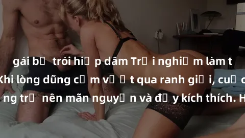 gái bị trói hiếp dâm Trải nghiệm làm tình ngoài đường: Khi lòng dũng cảm vượt qua ranh giới, cuộc hẹn nơi công cộng trở nên mãn nguyện và đầy kích thích. Hành vi nguy hiểm, nhưng cũng tạo nên cảm giác
