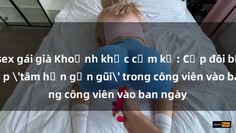 sex gái già Khoảnh khắc cấm kỵ: Cặp đôi bị bắt gặp 'tâm hồn gần gũi' trong công viên vào ban ngày