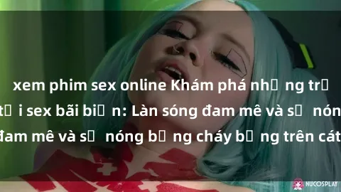 xem phim sex online Khám phá những trải nghiệm độc đáo tại sex bãi biển: Làn sóng đam mê và sự nóng bỏng cháy bỏng trên cát trắng