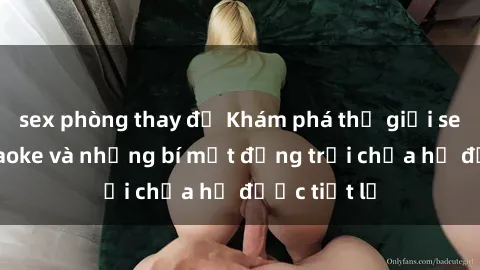 sex phòng thay đồ Khám phá thế giới sex quán karaoke và những bí mật động trời chưa hề được tiết lộ
