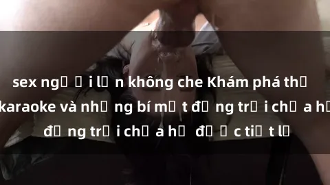 sex người lớn không che Khám phá thế giới sex quán karaoke và những bí mật động trời chưa hề được tiết lộ