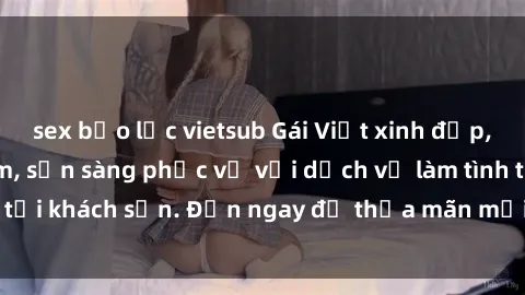 sex bạo lực vietsub Gái Việt xinh đẹp, nồng nàn tình cảm, sẵn sàng phục vụ với dịch vụ làm tình tại khách sạn. Đến ngay để thỏa mãn mọi khao khát của bạn!