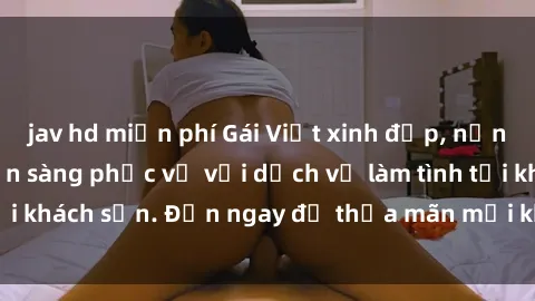 jav hd miễn phí Gái Việt xinh đẹp, nồng nàn tình cảm, sẵn sàng phục vụ với dịch vụ làm tình tại khách sạn. Đến ngay để thỏa mãn mọi khao khát của bạn!