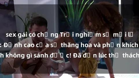 sex gái có chồng Trải nghiệm sự mới lạ với sex gangbang: Đỉnh cao của sự thăng hoa và phấn khích không gì sánh được! Đã đến lúc thử thách giới hạn của bạn!
