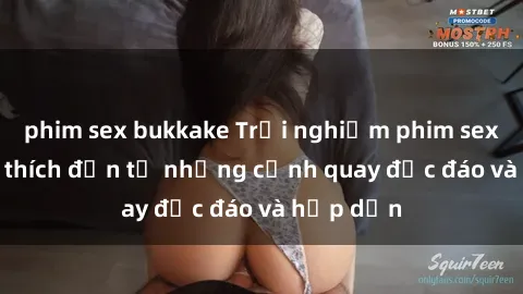 phim sex bukkake Trải nghiệm phim sex : Sự kích thích đến từ những cảnh quay độc đáo và hấp dẫn