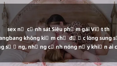 sex nữ cảnh sát Siêu phẩm gái Việt tham gia trong buổi gangbang không kiềm chế được lòng sung sướng, những cảnh nóng nảy khiến ai cũng phải mãn nhãn