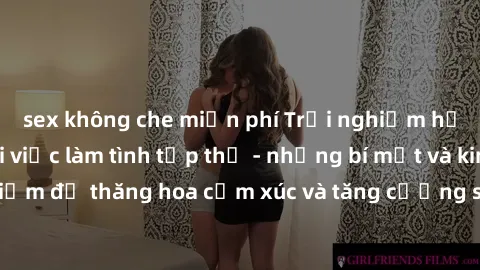 sex không che miễn phí Trải nghiệm hứng khởi cùng với việc làm tình tập thể - những bí mật và kinh nghiệm để thăng hoa cảm xúc và tăng cường sự gắn kết trong mối quan hệ