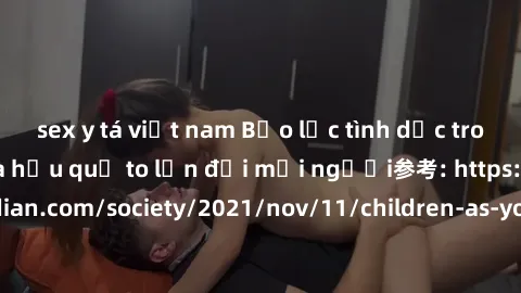 sex y tá việt nam Bạo lực tình dục trong nhóm: nguy cơ và hậu quả to lớn đối mọi người参考: https://www.theguardian.com/society/2021/nov/11/children-as-young-as-four-are-being-sexually-abused-by-groups-