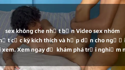 sex không che nhật bản Video sex nhóm không che mới nhất cực kỳ kích thích và hấp dẫn cho người xem. Xem ngay để khám phá trải nghiệm mới lạ và đầy bất ngờ!