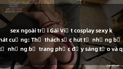 sex ngoài trời Gái Việt cosplay sexy khiến fan hâm mộ phát cuồng: Thử thách sức hút từ những bộ trang phục đầy sáng tạo và quyến rũ!
