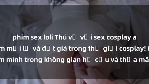 phim sex loli Thú vị với sex cosplay anime: Trải nghiệm mới lạ và đắt giá trong thế giới cosplay! Đắm mình trong không gian hư cấu và thỏa mãn niềm đam mê của bạn!