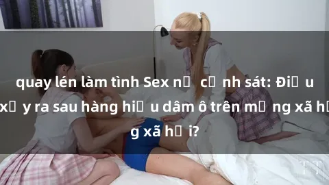 quay lén làm tình Sex nữ cảnh sát: Điều gì xảy ra sau hàng hiệu dâm ô trên mạng xã hội?